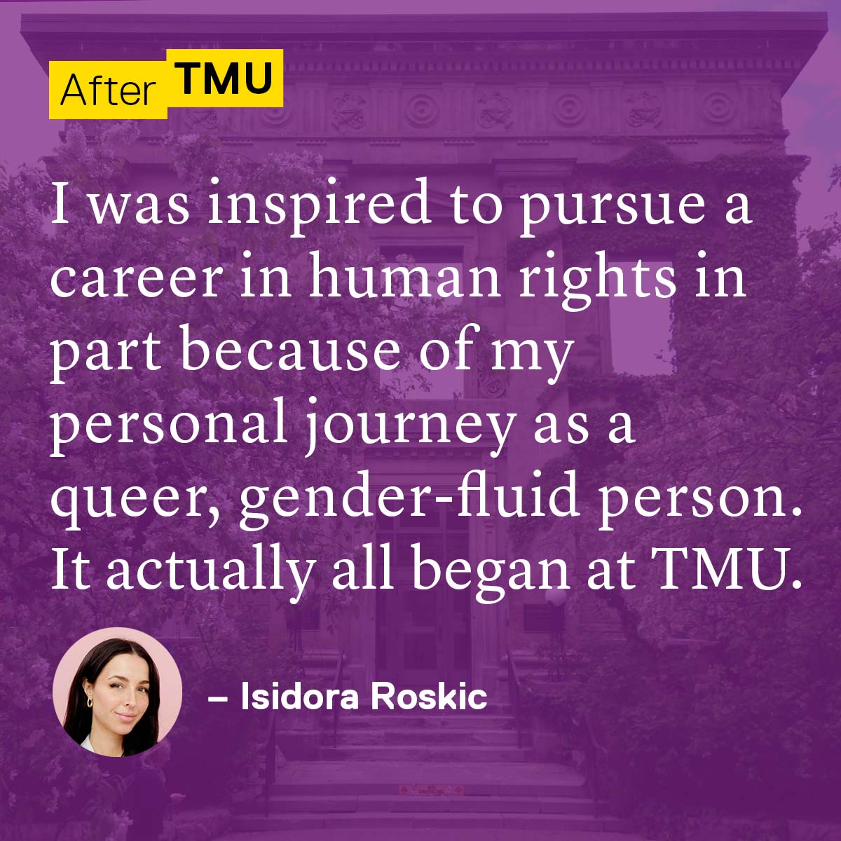 I was inspired to pursue a career in human rights in part because of my personal journey as a queer, gender-fluid person. It actually all began at TMU. Isidora Roskic
