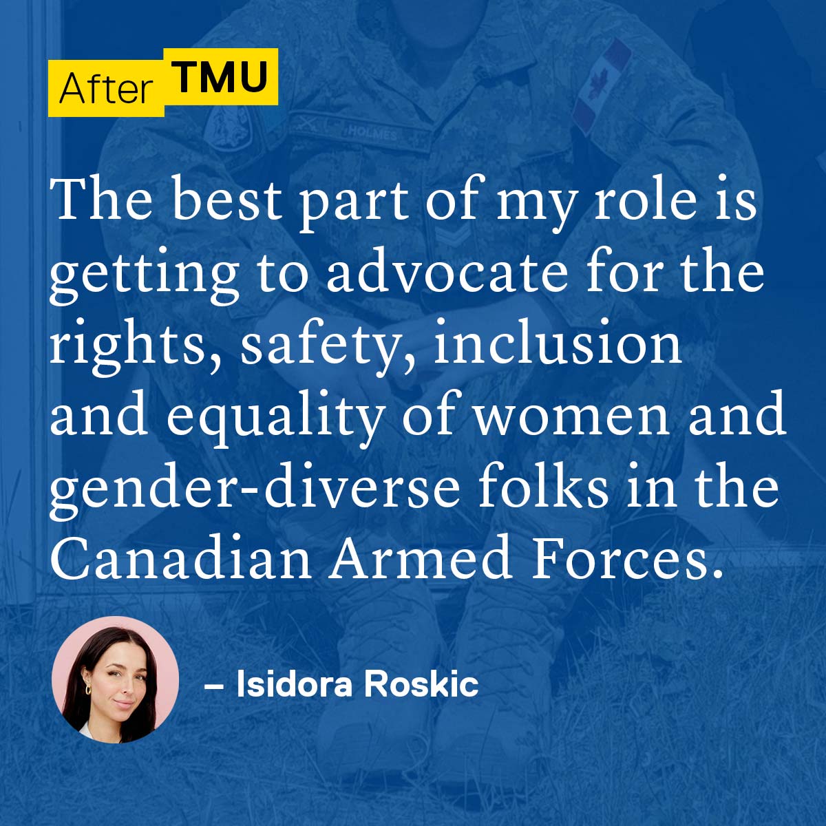 The best part of my role is getting to advocate for the rights, safety, inclusion and equality of women and gender-diverse folks in the Canadian Armed Forces. - Isidora Roskic